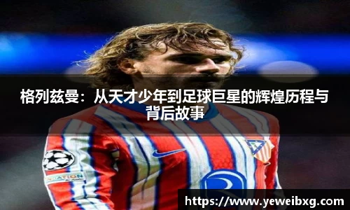 格列兹曼：从天才少年到足球巨星的辉煌历程与背后故事