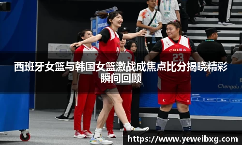 西班牙女篮与韩国女篮激战成焦点比分揭晓精彩瞬间回顾