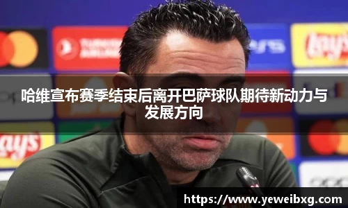 哈维宣布赛季结束后离开巴萨球队期待新动力与发展方向