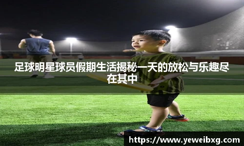 足球明星球员假期生活揭秘一天的放松与乐趣尽在其中